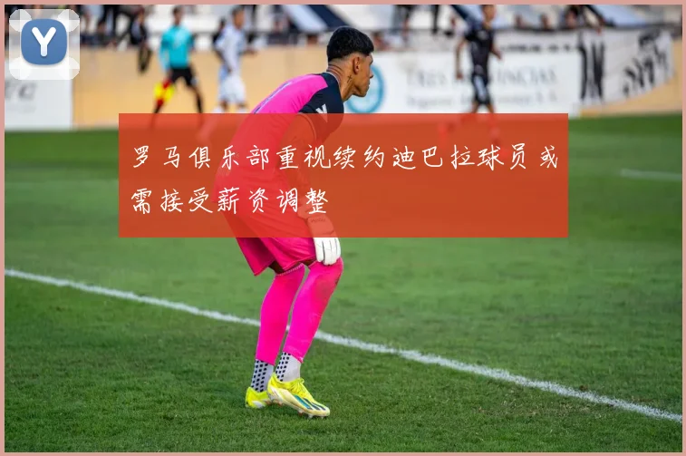 罗马俱乐部重视续约迪巴拉球员或需接受薪资调整