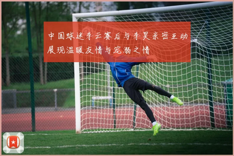 中国球迷李云赛后与李昊亲密互动展现温暖友情与宠溺之情