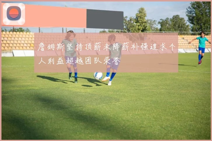 詹姆斯坚持顶薪未降薪补强追求个人利益超越团队荣誉