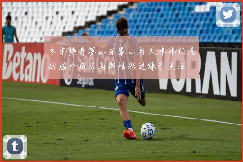 冬季热身赛山东泰山与天津津门虎战成平局买乌郎精彩进球引关注