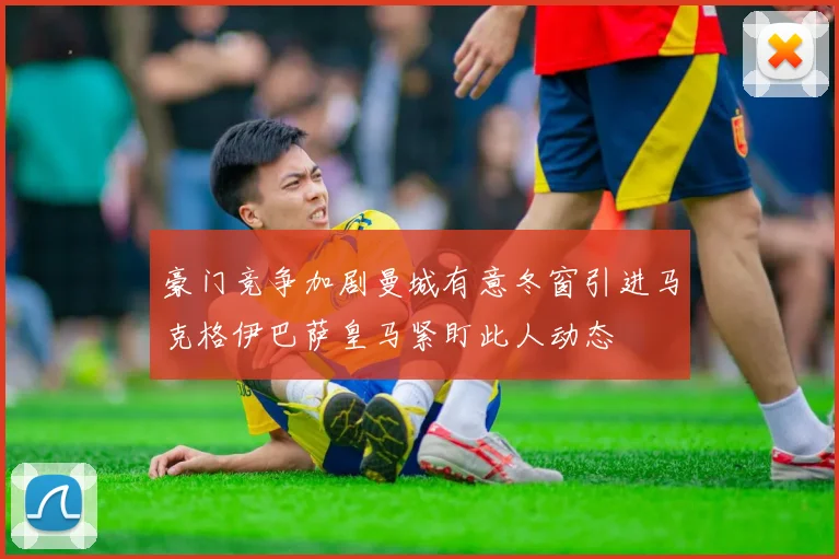 豪门竞争加剧曼城有意冬窗引进马克格伊巴萨皇马紧盯此人动态