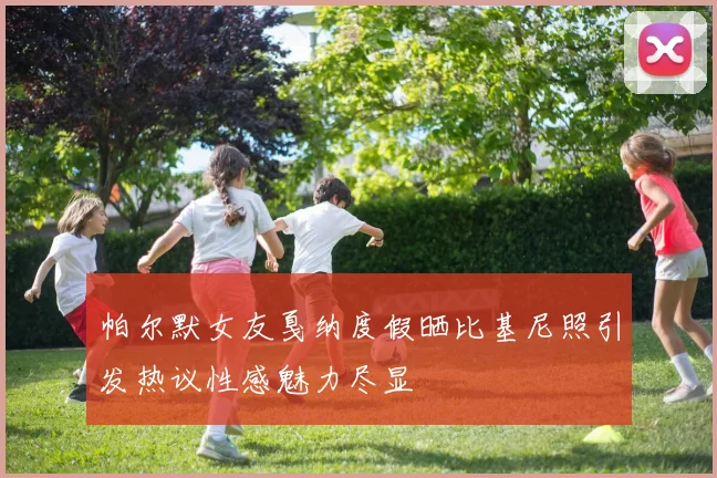 帕尔默女友戛纳度假晒比基尼照引发热议性感魅力尽显