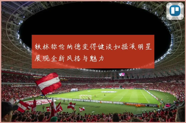 铁林称伦纳德变得健谈如摇滚明星展现全新风格与魅力