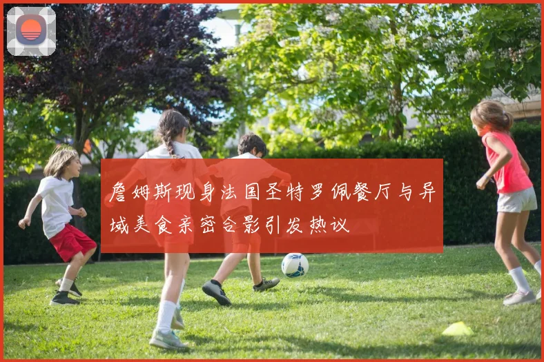 詹姆斯现身法国圣特罗佩餐厅与异域美食亲密合影引发热议