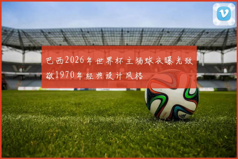 巴西2026年世界杯主场球衣曝光致敬1970年经典设计风格
