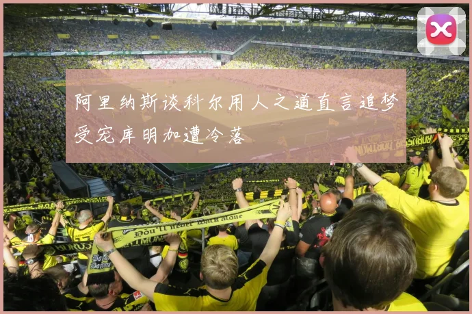 阿里纳斯谈科尔用人之道直言追梦受宠库明加遭冷落