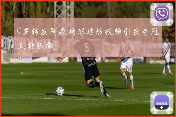 C罗转发阿森纳球迷短视频引发夺冠支持热潮
