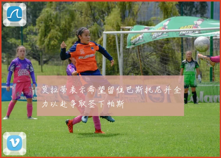 莫拉蒂表示希望留住巴斯托尼并全力以赴争取签下帕斯