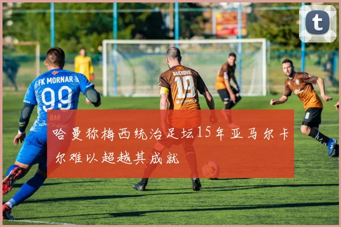 哈曼称梅西统治足坛15年亚马尔卡尔难以超越其成就