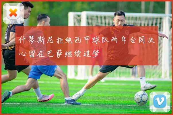 什琴斯尼拒绝西甲球队两年合同决心留在巴萨继续追梦