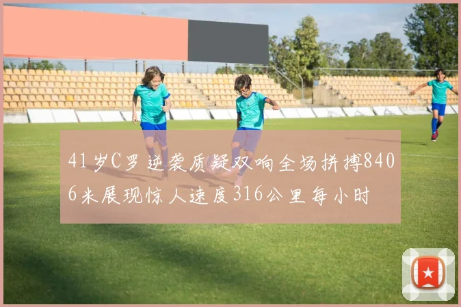 41岁C罗逆袭质疑双响全场拼搏8406米展现惊人速度316公里每小时