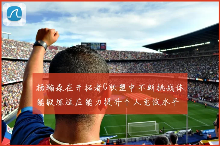 杨瀚森在开拓者G联盟中不断挑战体能锻炼适应能力提升个人竞技水平