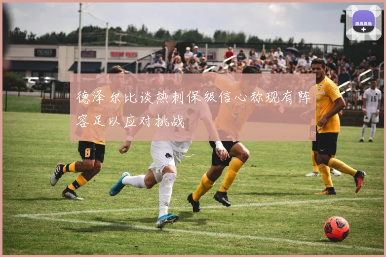 德泽尔比谈热刺保级信心称现有阵容足以应对挑战