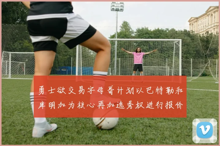 勇士欲交易字母哥计划以巴特勒和库明加为核心再加选秀权进行报价
