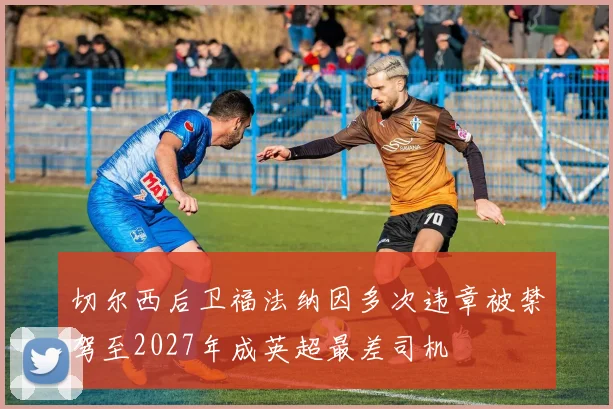 切尔西后卫福法纳因多次违章被禁驾至2027年成英超最差司机