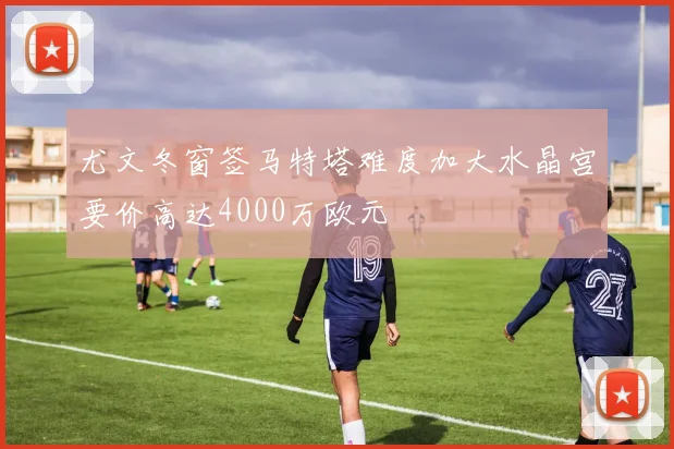 尤文冬窗签马特塔难度加大水晶宫要价高达4000万欧元
