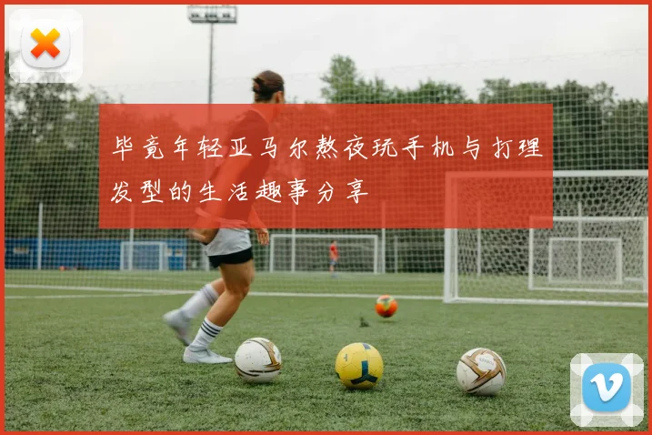 毕竟年轻亚马尔熬夜玩手机与打理发型的生活趣事分享