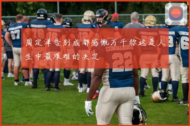 周定洋告别成都感慨万千称这是人生中最艰难的决定