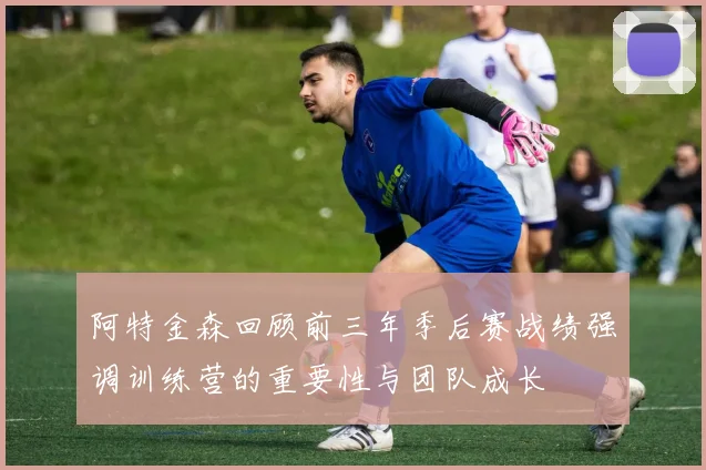 阿特金森回顾前三年季后赛战绩强调训练营的重要性与团队成长